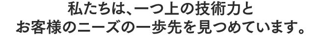 私たちは、一つ上の技術力とお客様のニーズの一歩先を見つめています。