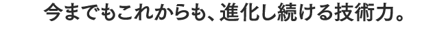 今までもこれからも、進化し続ける技術力。